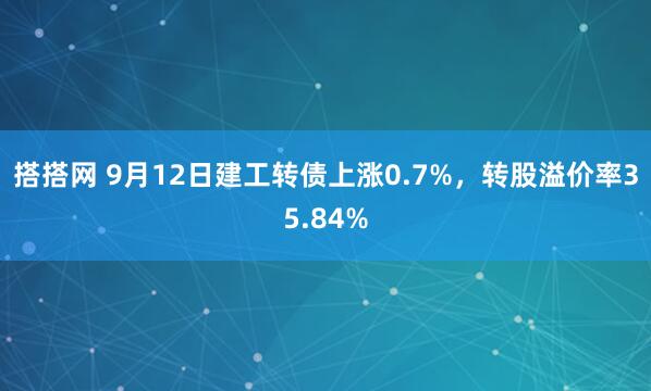 搭搭网 9月12日建工转债上涨0.7%，转股溢价率35.84%