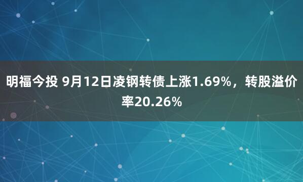 明福今投 9月12日凌钢转债上涨1.69%，转股溢价率20.26%