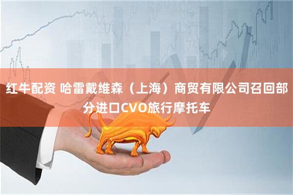 红牛配资 哈雷戴维森（上海）商贸有限公司召回部分进口CVO旅行摩托车