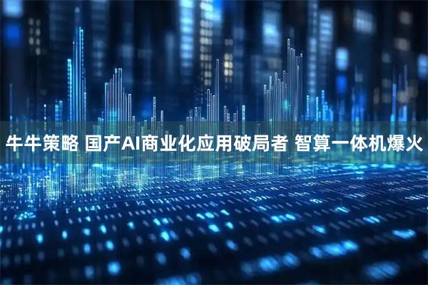 牛牛策略 国产AI商业化应用破局者 智算一体机爆火