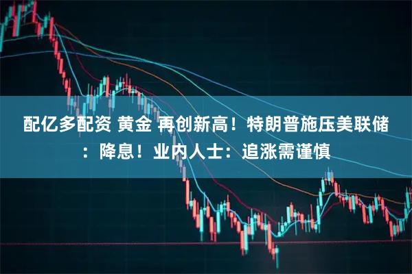配亿多配资 黄金 再创新高！特朗普施压美联储：降息！业内人士：追涨需谨慎