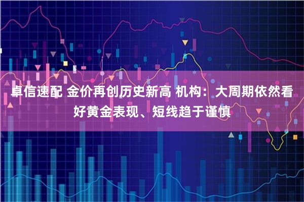 卓信速配 金价再创历史新高 机构：大周期依然看好黄金表现、短线趋于谨慎