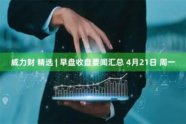 威力财 精选 | 早盘收盘要闻汇总 4月21日 周一