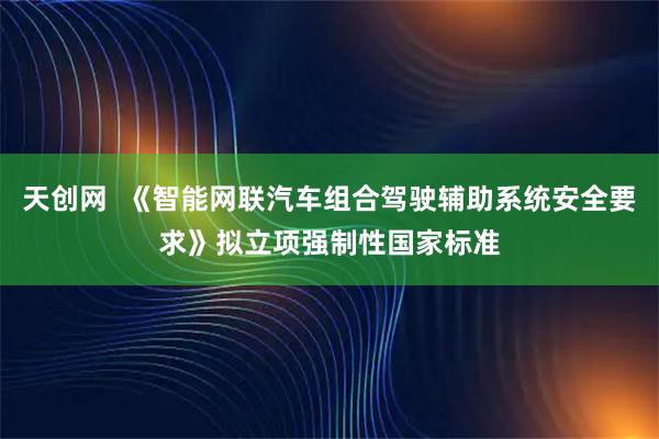 天创网  《智能网联汽车组合驾驶辅助系统安全要求》拟立项强制性国家标准