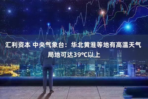 汇利资本 中央气象台：华北黄淮等地有高温天气 局地可达39℃以上