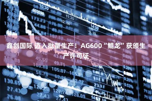 鑫创国际 迈入批量生产！AG600“鲲龙”获颁生产许可证