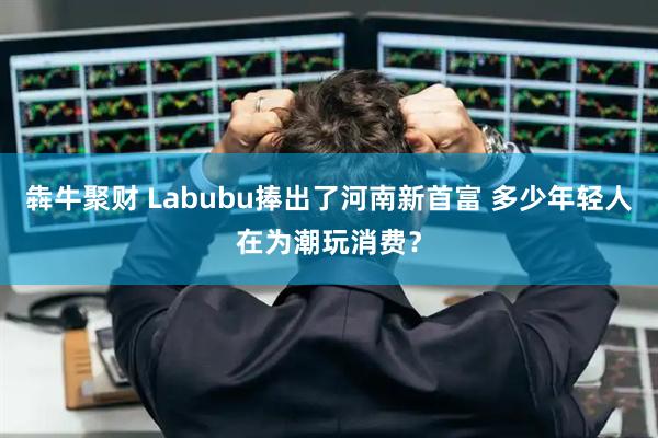 犇牛聚财 Labubu捧出了河南新首富 多少年轻人在为潮玩消费？