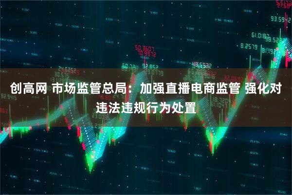 创高网 市场监管总局：加强直播电商监管 强化对违法违规行为处置