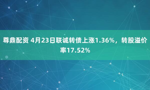 尊鼎配资 4月23日联诚转债上涨1.36%，转股溢价率17.52%