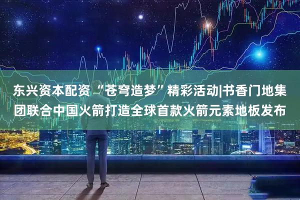 东兴资本配资 “苍穹造梦”精彩活动|书香门地集团联合中国火箭打造全球首款火箭元素地板发布