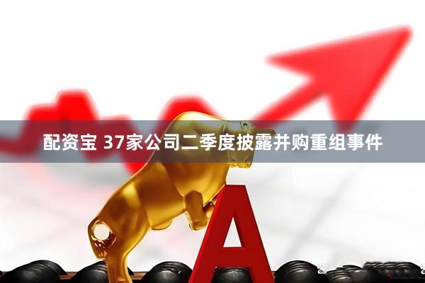 配资宝 37家公司二季度披露并购重组事件