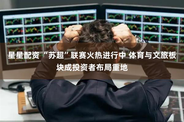 星星配资 “苏超”联赛火热进行中 体育与文旅板块成投资者布局重地