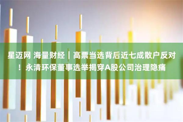 星迈网 海量财经｜高票当选背后近七成散户反对！永清环保董事选举揭穿A股公司治理隐痛