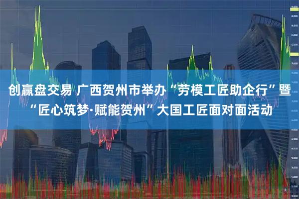 创赢盘交易 广西贺州市举办“劳模工匠助企行”暨“匠心筑梦·赋能贺州”大国工匠面对面活动