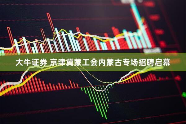 大牛证券 京津冀蒙工会内蒙古专场招聘启幕