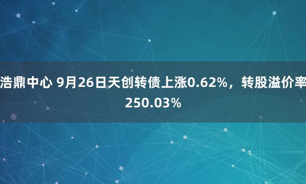 浩鼎中心 9月26日天创转债上涨0.62%，转股溢价率250.03%