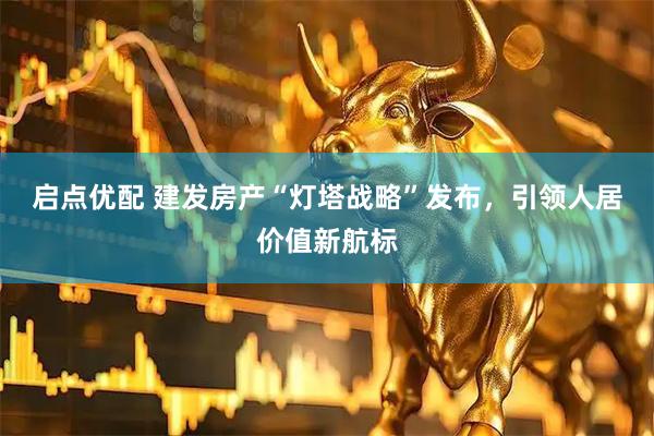 启点优配 建发房产“灯塔战略”发布，引领人居价值新航标