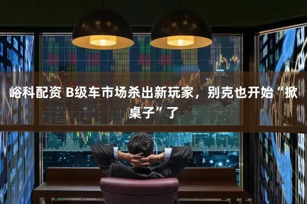 峪科配资 B级车市场杀出新玩家，别克也开始“掀桌子”了