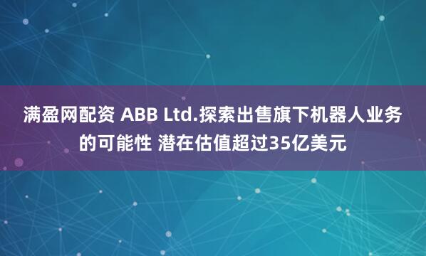 满盈网配资 ABB Ltd.探索出售旗下机器人业务的可能性 潜在估值超过35亿美元