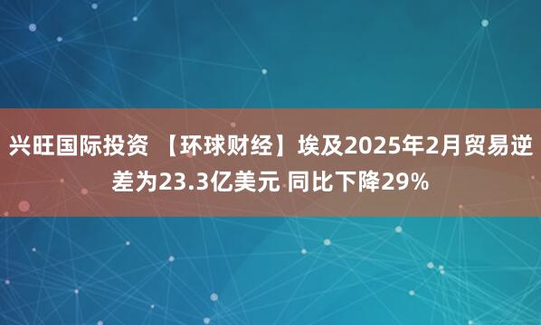 兴旺国际投资 【环球财经】埃及2025年2月贸易逆差为23.3亿美元 同比下降29%