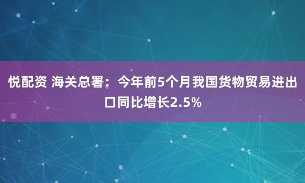 悦配资 海关总署：今年前5个月我国货物贸易进出口同比增长2.5%