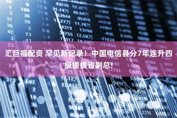 汇巨福配资 罕见新纪录！中国电信县分7年连升四级提拔省副总!