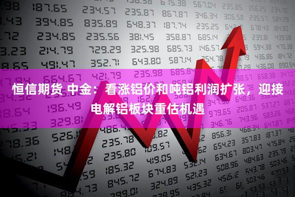 恒信期货 中金：看涨铝价和吨铝利润扩张，迎接电解铝板块重估机遇