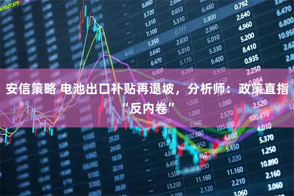 安信策略 电池出口补贴再退坡，分析师：政策直指“反内卷”