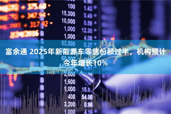 富余通 2025年新能源车零售份额过半，机构预计今年增长10%