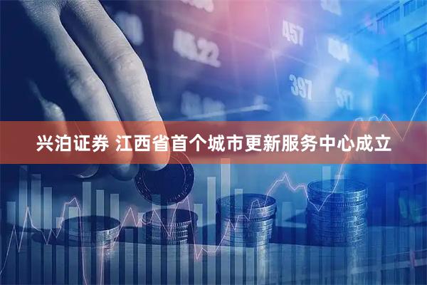 兴泊证券 江西省首个城市更新服务中心成立