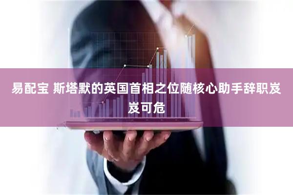 易配宝 斯塔默的英国首相之位随核心助手辞职岌岌可危