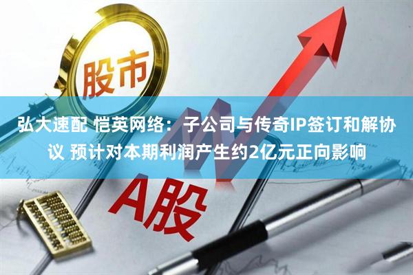 弘大速配 恺英网络：子公司与传奇IP签订和解协议 预计对本期利润产生约2亿元正向影响