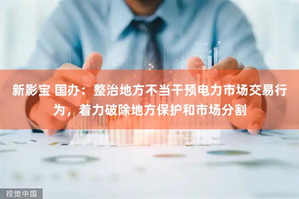 新影宝 国办：整治地方不当干预电力市场交易行为，着力破除地方保护和市场分割