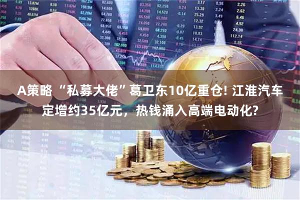 A策略 “私募大佬”葛卫东10亿重仓! 江淮汽车定增约35亿元，热钱涌入高端电动化?