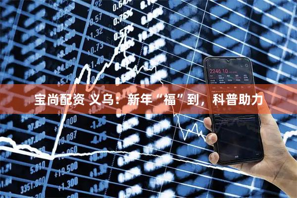 宝尚配资 义乌：新年“福”到，科普助力