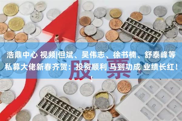 浩鼎中心 视频|但斌、吴伟志、徐书楠、舒泰峰等私募大佬新春齐贺：投资顺利 马到功成 业绩长红！