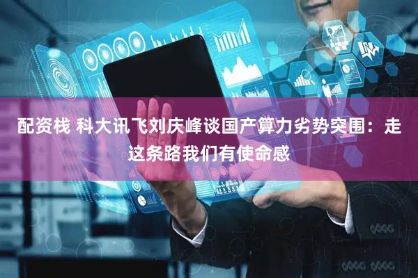 配资栈 科大讯飞刘庆峰谈国产算力劣势突围：走这条路我们有使命感