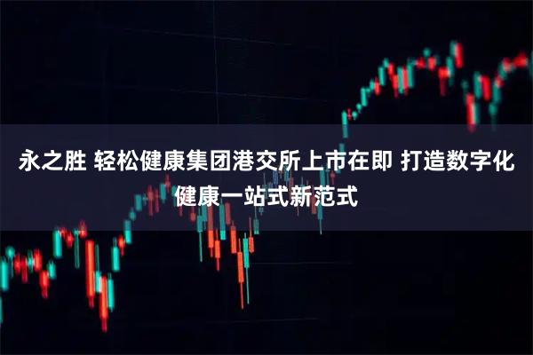 永之胜 轻松健康集团港交所上市在即 打造数字化健康一站式新范式