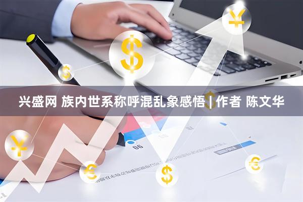 兴盛网 族内世系称呼混乱象感悟 | 作者 陈文华