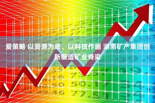 爱策略 以资源为底、以科技作画 湖南矿产集团创新锻造矿业脊梁