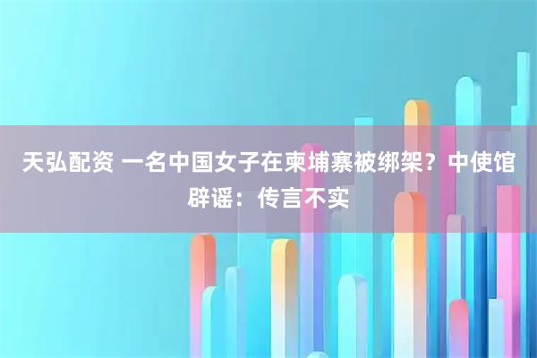天弘配资 一名中国女子在柬埔寨被绑架？中使馆辟谣：传言不实