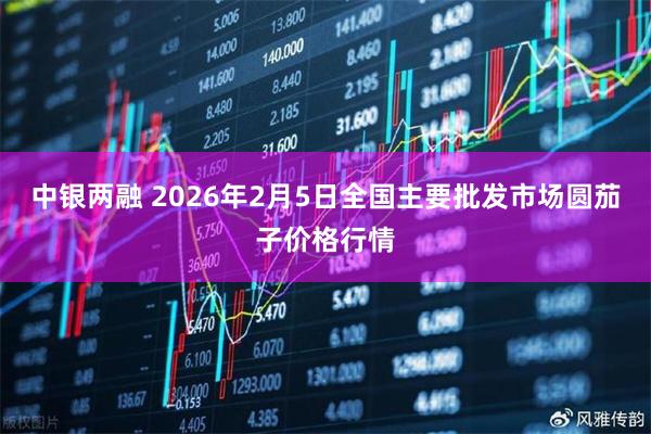中银两融 2026年2月5日全国主要批发市场圆茄子价格行情